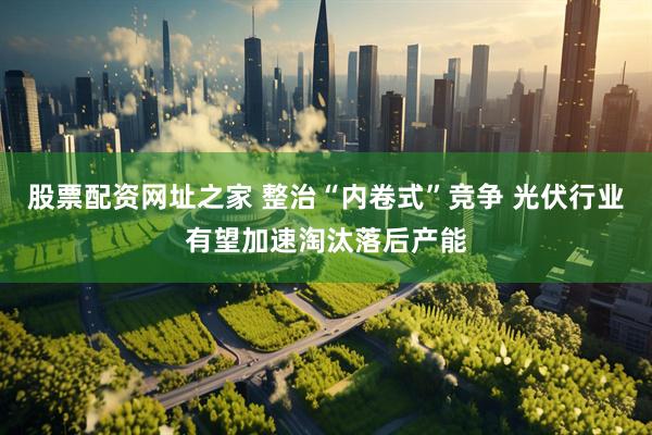 股票配资网址之家 整治“内卷式”竞争 光伏行业有望加速淘汰落后产能