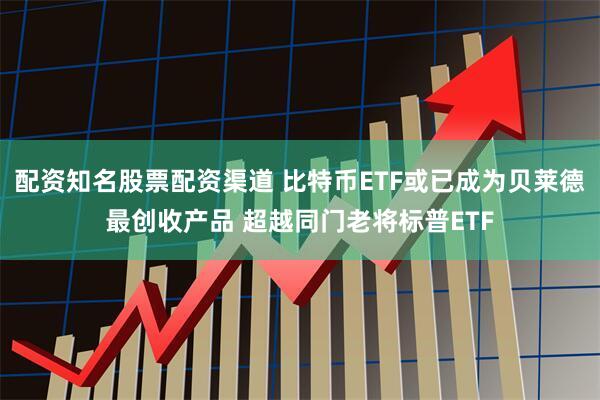配资知名股票配资渠道 比特币ETF或已成为贝莱德最创收产品 超越同门老将标普ETF