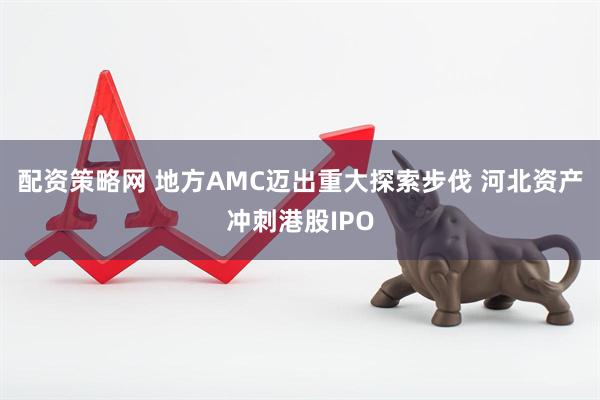 配资策略网 地方AMC迈出重大探索步伐 河北资产冲刺港股IPO