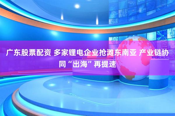 广东股票配资 多家锂电企业抢滩东南亚 产业链协同“出海”再提速