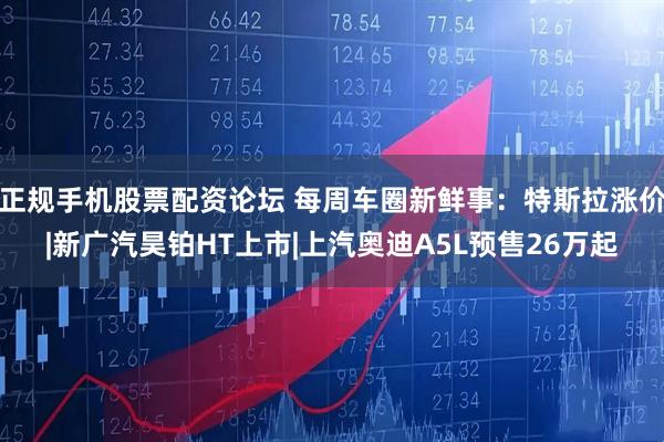 正规手机股票配资论坛 每周车圈新鲜事：特斯拉涨价|新广汽昊铂HT上市|上汽奥迪A5L预售26万起