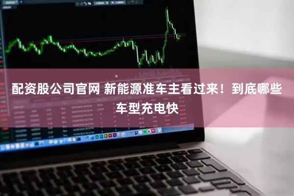 配资股公司官网 新能源准车主看过来！到底哪些车型充电快
