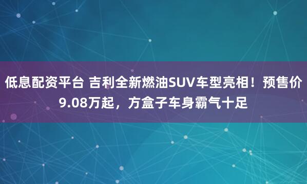 低息配资平台 吉利全新燃油SUV车型亮相！预售价9.08万起，方盒子车身霸气十足
