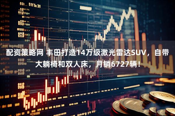 配资策略网 丰田打造14万级激光雷达SUV，自带大躺椅和双人床，月销6727辆！