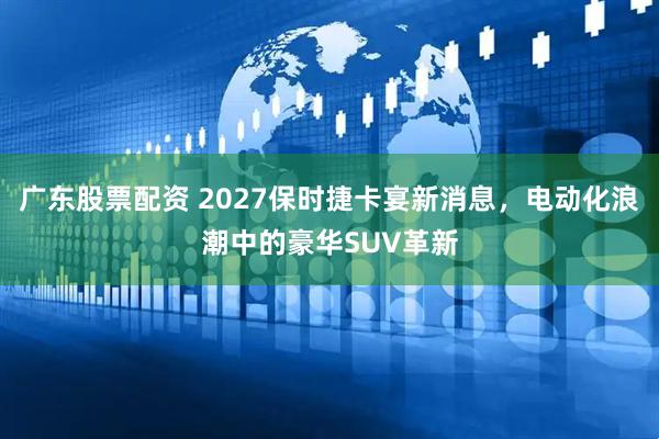 广东股票配资 2027保时捷卡宴新消息，电动化浪潮中的豪华SUV革新