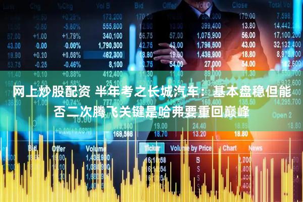 网上炒股配资 半年考之长城汽车：基本盘稳但能否二次腾飞关键是哈弗要重回巅峰