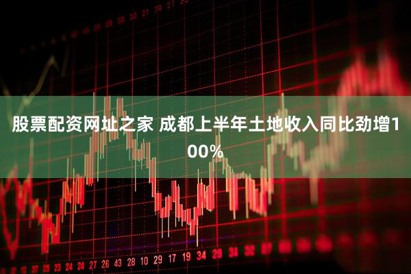 股票配资网址之家 成都上半年土地收入同比劲增100%