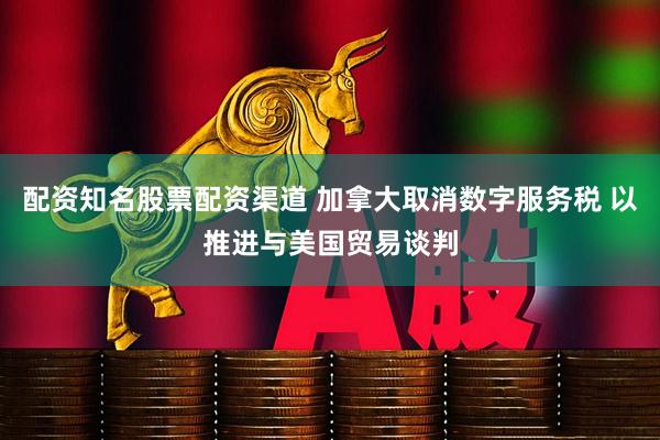 配资知名股票配资渠道 加拿大取消数字服务税 以推进与美国贸易谈判