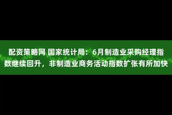 配资策略网 国家统计局：6月制造业采购经理指数继续回升，非制造业商务活动指数扩张有所加快