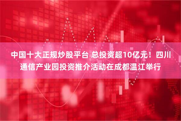 中国十大正规炒股平台 总投资超10亿元！四川通信产业园投资推介活动在成都温江举行