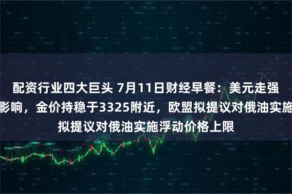 配资行业四大巨头 7月11日财经早餐：美元走强抵消最新关税影响，金价持稳于3325附近，欧盟拟提议对俄油实施浮动价格上限