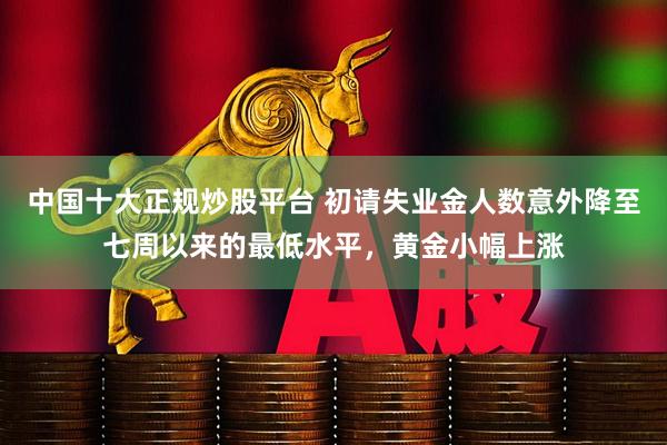 中国十大正规炒股平台 初请失业金人数意外降至七周以来的最低水平，黄金小幅上涨