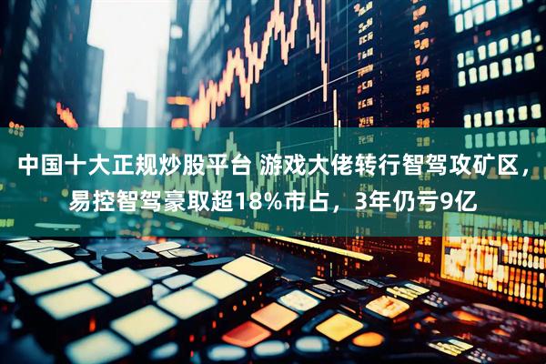 中国十大正规炒股平台 游戏大佬转行智驾攻矿区，易控智驾豪取超18%市占，3年仍亏9亿