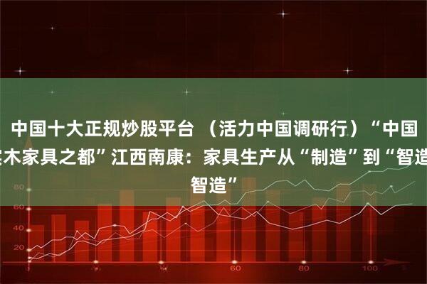 中国十大正规炒股平台 （活力中国调研行）“中国实木家具之都”江西南康：家具生产从“制造”到“智造”