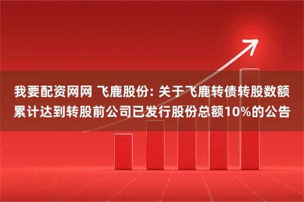 我要配资网网 飞鹿股份: 关于飞鹿转债转股数额累计达到转股前公司已发行股份总额10%的公告