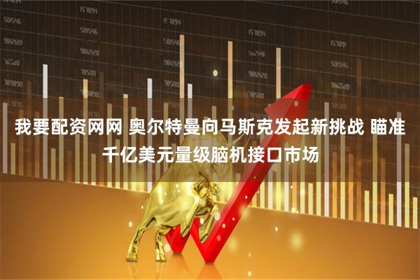 我要配资网网 奥尔特曼向马斯克发起新挑战 瞄准千亿美元量级脑机接口市场