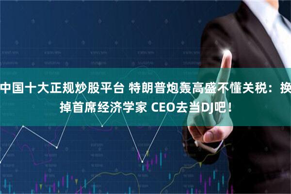 中国十大正规炒股平台 特朗普炮轰高盛不懂关税：换掉首席经济学家 CEO去当DJ吧！