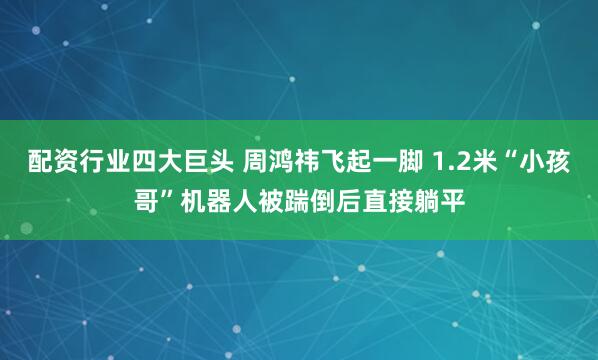 配资行业四大巨头 周鸿祎飞起一脚 1.2米“小孩哥”机器人被踹倒后直接躺平