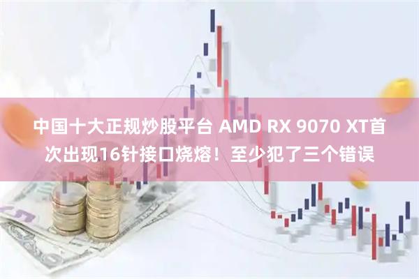 中国十大正规炒股平台 AMD RX 9070 XT首次出现16针接口烧熔！至少犯了三个错误