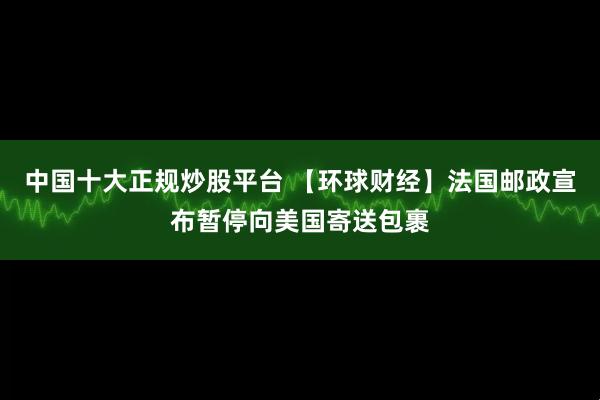 中国十大正规炒股平台 【环球财经】法国邮政宣布暂停向美国寄送包裹