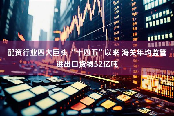 配资行业四大巨头 “十四五”以来 海关年均监管进出口货物52亿吨