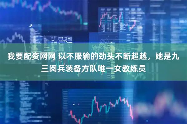 我要配资网网 以不服输的劲头不断超越，她是九三阅兵装备方队唯一女教练员