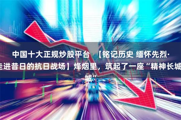 中国十大正规炒股平台  【铭记历史 缅怀先烈·走进昔日的抗日战场】烽烟里，筑起了一座“精神长城”
