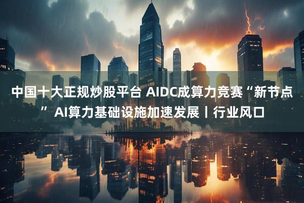 中国十大正规炒股平台 AIDC成算力竞赛“新节点” AI算力基础设施加速发展丨行业风口