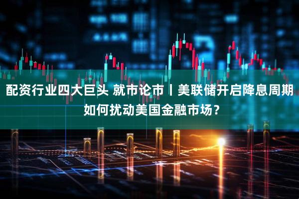 配资行业四大巨头 就市论市丨美联储开启降息周期 如何扰动美国金融市场？