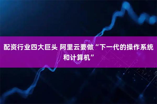 配资行业四大巨头 阿里云要做“下一代的操作系统和计算机”