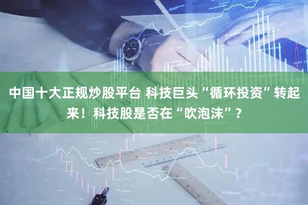 中国十大正规炒股平台 科技巨头“循环投资”转起来！科技股是否在“吹泡沫”？