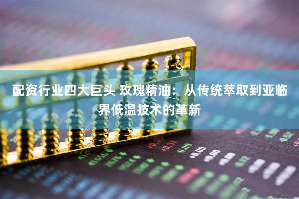 配资行业四大巨头 玫瑰精油：从传统萃取到亚临界低温技术的革新