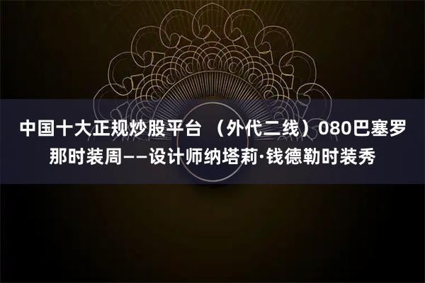 中国十大正规炒股平台 （外代二线）080巴塞罗那时装周——设计师纳塔莉·钱德勒时装秀